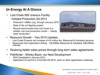 NYSE MKT: URG • TSX: URE 3
See Disclaimer re Forward-looking Statements and Projections (slide 2)
 Lost Creek ISR Uranium Facility
Initiated Production 3Q 2013
• Produced 1.6Mlbs U308 through January 2016
• State of the art flagship project
• Results demonstrate that Lost Creek is a
reliable, low cost production center – “steady
state” production
 Resource Growth – Two 2015 Updates
• Lost Creek Property net increase of 4.6 million lbs. Measured & Indicated resource
• Resources from exploration drilling: 139,000lbs Measured & Indicated; 498,000lbs
Inferred
 Realizing better sales prices through long term sales agreements
 Pathfinder - Shirley Basin, our Next Development
• PEA Completed in January 2015
• Application for permit to mine filed 4Q 2015; work on other applications underway
 