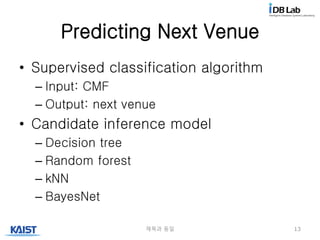 Predicting Next Venue
• Supervised classification algorithm
– Input: CMF
– Output: next venue
• Candidate inference model
– Decision tree
– Random forest
– kNN
– BayesNet
제목과 동일 13
 