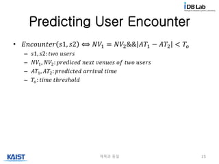 Predicting User Encounter
• 𝐸𝑛𝑐𝑜𝑢𝑛𝑡𝑒𝑟 𝑠1, 𝑠2 ⟺ 𝑁𝑉1 = 𝑁𝑉2&& 𝐴𝑇1 − 𝐴𝑇2 < 𝑇𝑜
– 𝑠1, 𝑠2: 𝑡𝑤𝑜 𝑢𝑠𝑒𝑟𝑠
– 𝑁𝑉1, 𝑁𝑉2: 𝑝𝑟𝑒𝑑𝑖𝑐𝑒𝑑 𝑛𝑒𝑥𝑡 𝑣𝑒𝑛𝑢𝑒𝑠 𝑜𝑓 𝑡𝑤𝑜 𝑢𝑠𝑒𝑟𝑠
– 𝐴𝑇1, 𝐴𝑇2: 𝑝𝑟𝑒𝑑𝑖𝑐𝑡𝑒𝑑 𝑎𝑟𝑟𝑖𝑣𝑎𝑙 𝑡𝑖𝑚𝑒
– 𝑇𝑜: 𝑡𝑖𝑚𝑒 𝑡ℎ𝑟𝑒𝑠ℎ𝑜𝑙𝑑
제목과 동일 15
 