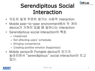 Serendipitous Social
Interaction
• 의도치 않게 우연히 생기는 사회적 interaction
• Mobile peer-to-peer environment에서 두 개의
device가 가까이 있을 때 일어나는 interaction
• Serendipitous social interaction의 특징
– Unplanned
– Not affecting users’ schedules
– Bringing convenience
– Creating positive emotion (happiness)
• Mobile sensor와 Portable device의 인기가
높아지면서 ”serendipitous” social interaction이 뜨고
있다.
제목과 동일 3
 