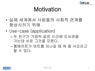 Motivation
• 실제 세계에서 사람들의 사회적 관계를
향상시키기 위해
• Use-case (application)
– 두 친구가 가끔씩 같은 시간에 도서관을
가는데 서로 그것을 모른다.
– 룸메이트가 마트를 지나갈 때 뭐 좀 사오라고
할 수 있다.
제목과 동일 4
 