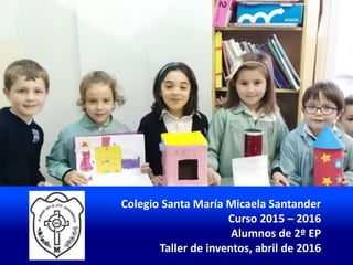 Colegio Santa María Micaela Santander
Curso 2015 – 2016
Alumnos de 2º EP
Taller de inventos, abril de 2016
 