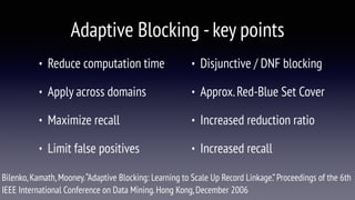 Adaptive Blocking -key points
• Reduce computation time
• Apply across domains
• Maximize recall
• Limit false positives
• Disjunctive / DNF blocking
• Approx.Red-Blue Set Cover
• Increased reduction ratio
• Increased recall
Bilenko,Kamath,Mooney.“Adaptive Blocking: Learning to Scale Up Record Linkage.”Proceedings of the 6th
IEEE International Conference on Data Mining.Hong Kong,December 2006
 