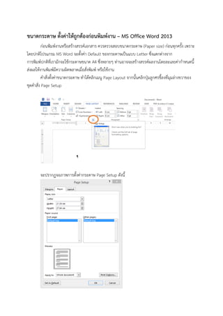 ขนาดกระดาษ ตั้งค่าให้ถูกต้องก่อนพิมพ์งาน – MS Office Word 2013
ก่อนพิมพ์งานหรือสร้างสรรค์เอกสาร ควรตรวจสอบขนาดกระดาษ (Paper size) ก่อนทุกครั้ง เพราะ
โดยปกติโปรแกรม MS Word จะตั้งค่า Default ของกระดาษเป็นแบบ Letter ซึ่งแตกต่างจาก
การพิมพ์ปกติที่เรามักจะใช้กระดาษขนาด A4 ซึ่งหลายๆ ท่านอาจจะสร้างสรรค์ผลงานโดยละเลยค่ากาหนดนี้
ส่งผลให้งานพิมพ์มีความผิดพลาดเมื่อสั่งพิมพ์ หรือใช้งาน
คาสั่งตั้งค่าขนาดกระดาษ ทาได้คลิกเมนู Page Layout จากนั้นคลิกปุ่มลูกศรชี้ลงที่มุมล่างขวาของ
ชุดคาสั่ง Page Setup
จะปรากฏจอภาพการตั้งค่ากระดาษ Page Setup ดังนี้
 
