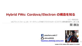 1
Hybrid FWs: Cordova/Electron の構造を知る
ソニー株式会社
UXプラットフォーム UX・マーケティング本部 クラウド＆サービスアプリ開発運用部門 １部 2 課
関 康治
number of U.S. states state capitols I've visited.
yasuharu.seki.7
ahirun0426
Yasuharu.Seki@jp.sony.com
 