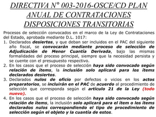 DIRECTIVA N° 003-2016-OSCE/CD PLAN
ANUAL DE CONTRATACIONES
DISPOSICIONES TRANSITORIAS
Procesos de selección convocados en el marco de la Ley de Contrataciones
del Estado, aprobada mediante D.L. 1017:
1. Declarados desiertos, y que deban ser incluidos en el PAC del siguiente
año fiscal, se convocarán mediante proceso de selección de
Adjudicación de Menor Cuantía Derivada, bajo las mismas
formalidades del proceso principal, siempre que la necesidad persista y
se cuente con el presupuesto respectivo.
2. En los casos que el proceso de selección haya sido convocado según
relación de ítems, la inclusión solo aplicará para los ítems
declarados desiertos.
3. Declarados nulos de oficio por defectos o vicios en los actos
preparatorios, se incluirán en el PAC de acuerdo al procedimiento de
selección que corresponda según el artículo 21 de la Ley (todo
nuevo).
4. En los casos que el proceso de selección haya sido convocado según
relación de ítems, la inclusión solo aplicará para el ítem o los ítems
declarados nulos correspondiendo el tipo de procedimiento de
selección según el objeto y la cuantía de estos.
 