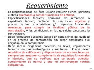 Requerimiento
27
• Es responsabilidad del área usuaria requerir bienes, servicios
u obras orientados a cumplir funciones de Entidad.
• Especificaciones técnicas, términos de referencia o
expediente técnico, contienen la descripción objetiva y
precisa de las características y/o requisitos funcionales
relevantes para cumplir la finalidad pública de la
contratación, y las condiciones en las que debe ejecutarse la
contratación.
• Debe formularse buscando acceso en condiciones de igualdad
en el proceso de contratación sin crear obstáculos que
perjudiquen la competencia.
• Debe incluir exigencias previstas en leyes, reglamentos
técnicos, normas metrológicas y sanitarias. Puede incluir
requisitos de calificación y disposiciones de normas técnicas,
siempre que aseguren cumplimiento de requisitos funcionales
o técnicos, que se verifique que se pueda acreditar
cumplimiento de norma y que no contravengan normas
obligatorias.
 