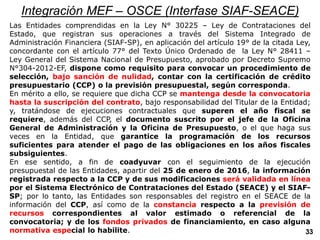 Integración MEF – OSCE (Interfase SIAF-SEACE)
Las Entidades comprendidas en la Ley N° 30225 – Ley de Contrataciones del
Estado, que registran sus operaciones a través del Sistema Integrado de
Administración Financiera (SIAF-SP), en aplicación del artículo 19° de la citada Ley,
concordante con el artículo 77° del Texto Único Ordenado de la Ley N° 28411 –
Ley General del Sistema Nacional de Presupuesto, aprobado por Decreto Supremo
N°304-2012-EF, dispone como requisito para convocar un procedimiento de
selección, bajo sanción de nulidad, contar con la certificación de crédito
presupuestario (CCP) o la previsión presupuestal, según corresponda.
En mérito a ello, se requiere que dicha CCP se mantenga desde la convocatoria
hasta la suscripción del contrato, bajo responsabilidad del Titular de la Entidad;
y, tratándose de ejecuciones contractuales que superen el año fiscal se
requiere, además del CCP, el documento suscrito por el jefe de la Oficina
General de Administración y la Oficina de Presupuesto, o el que haga sus
veces en la Entidad, que garantice la programación de los recursos
suficientes para atender el pago de las obligaciones en los años fiscales
subsiguientes.
En ese sentido, a fin de coadyuvar con el seguimiento de la ejecución
presupuestal de las Entidades, apartir del 25 de enero de 2016, la información
registrada respecto a la CCP y de sus modificaciones será validada en línea
por el Sistema Electrónico de Contrataciones del Estado (SEACE) y el SIAF-
SP; por lo tanto, las Entidades son responsables del registro en el SEACE de la
información del CCP, así como de la constancia respecto a la previsión de
recursos correspondientes al valor estimado o referencial de la
convocatoria; y de los fondos privados de financiamiento, en caso alguna
normativa especial lo habilite. 33
 