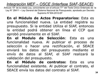 Integración MEF – OSCE (Interfase SIAF-SEACE)
Artículo 19° de la citada Ley, concordante con el artículo 77° del Texto Único Ordenado de la
Ley N° 28411 – Ley General del Sistema Nacional de Presupuesto, aprobado por Decreto
Supremo N°304-2012-EF
En el Módulo de Actos Preparatorios: Esta es
una funcionalidad nueva. La entidad registra su
presupuesto. Si la entidad Utiliza el SIAF, entonces
la entidad podrá obtener en línea el CCP que
aprobó previamente en el SIAF.
En el Modulo de Selección: Esta es una
funcionalidad nueva. Al publicar el proceso de
selección o hacer una rectificación, el SEACE
enviará los datos del presupuesto mediante el
envío de datos al SIAF, el SIAF realizará la
validación del presupuesto.
En el Módulo de contratos: Esta es una
funcionalidad existente. Al publicar el contrato, el
SEACE envía los datos del contrato al SIAF.
34
 