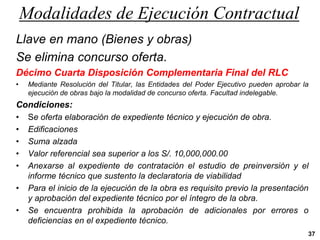 Modalidades de Ejecución Contractual
37
Llave en mano (Bienes y obras)
Se elimina concurso oferta.
Décimo Cuarta Disposición Complementaria Final del RLC
• Mediante Resolución del Titular, las Entidades del Poder Ejecutivo pueden aprobar la
ejecución de obras bajo la modalidad de concurso oferta. Facultad indelegable.
Condiciones:
• Se oferta elaboración de expediente técnico y ejecución de obra.
• Edificaciones
• Suma alzada
• Valor referencial sea superior a los S/. 10,000,000.00
• Anexarse al expediente de contratación el estudio de preinversión y el
informe técnico que sustento la declaratoria de viabilidad
• Para el inicio de la ejecución de la obra es requisito previo la presentación
y aprobación del expediente técnico por el íntegro de la obra.
• Se encuentra prohibida la aprobación de adicionales por errores o
deficiencias en el expediente técnico.
 