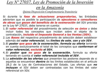 Ley Nº 27037, Ley de Promoción de la Inversión
en la Amazonía
Quinta Disposición Complementaria Transitoria
Si durante la fase de actuaciones preparatorias, las Entidades
advierten que es posible la participación de ejecutores o consultores
de obras que gozan del beneficio de la exoneración del IGV prevista
en la Ley Nº 27037, debe tenerse en cuenta:
1. El valor referencial del procedimiento de selección es único y debe
incluir todos los conceptos que incidan sobre el objeto de la
contratación, incluido el Impuesto General a las Ventas (IGV).
2. Las Bases del respectivo procedimiento de selección deben establecer
además del valor referencial, los límites de este, con y sin IGV.
3. El postor que goza de la exoneración, formula su oferta teniendo
en cuenta exclusivamente el total de los conceptos que conforman el
valor referencial, excluido el IGV.
4. El postor que no goza de la exoneración, formula su oferta
teniendo en cuenta el valor referencial incluido el IGV.
5. La admisión de las ofertas que presenten los postores depende de si
aquellas se encuentran dentro de los límites establecidos en el artículo
28.2 de la Ley de Contrataciones del Estado. Las ofertas que no
incluyan el IGV deben ser contrastadas con los límites del valor
referencial sin IGV.
 