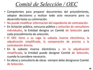 Comité de Selección / OEC
40
• Competentes para preparar documentos del procedimiento,
adoptar decisiones y realizar todo acto necesario para su
desarrollo hasta su culminación.
• No puede modificar información del expediente de contratación.
• En licitación pública, concurso público y selección de consultores
individuales, la Entidad designa un Comité de Selección para
cada procedimiento de selección.
• El OEC tiene a su cago la subasta inversa electrónica, la
adjudicación simplificada, la comparación de precios y la
contratación directa.
• En la subasta inversa electrónica y en la adjudicación
simplificada, la Entidad puede designar Comité de Selección,
cuando lo considere necesario.
• En obras y consultoría de obras siempre debe designarse Comité
de Selección.
 
