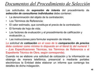 Documentos del Procedimiento de Selección
Las solicitudes de expresión de interés del procedimiento de
selección de consultores individuales debe contener:
• La denominación del objeto de la contratación;
• Los Términos de Referencia;
• El valor estimado, que constituye el precio de la contratación.
• El formato de hoja de vida;
• Los factores de evaluación y el procedimiento de calificación y
evaluación; y,
• Las instrucciones para formular expresión de interés.
La solicitud de cotización en el caso de la comparación de precios
debe contener como mínimo lo dispuesto en el literal b) del numeral 1
– (Las Especificaciones Técnicas, los Términos de Referencia o el
Expediente Técnico de Obra, según corresponda).
Cuando no se elabore una solicitud de cotización y la información se
obtenga de manera telefónica, presencial o mediante portales
electrónicos la Entidad debe elaborar un informe que contenga los
detalles de dicha indagación.
48
 