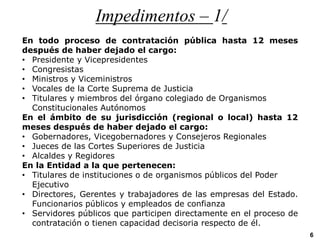 Impedimentos – 1/
En todo proceso de contratación pública hasta 12 meses
después de haber dejado el cargo:
• Presidente y Vicepresidentes
• Congresistas
• Ministros y Viceministros
• Vocales de la Corte Suprema de Justicia
• Titulares y miembros del órgano colegiado de Organismos
Constitucionales Autónomos
En el ámbito de su jurisdicción (regional o local) hasta 12
meses después de haber dejado el cargo:
• Gobernadores, Vicegobernadores y Consejeros Regionales
• Jueces de las Cortes Superiores de Justicia
• Alcaldes y Regidores
En la Entidad a la que pertenecen:
• Titulares de instituciones o de organismos públicos del Poder
Ejecutivo
• Directores, Gerentes y trabajadores de las empresas del Estado.
Funcionarios públicos y empleados de confianza
• Servidores públicos que participen directamente en el proceso de
contratación o tienen capacidad decisoria respecto de él.
6
 