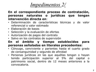 Impedimentos 2/
En el correspondiente proceso de contratación,
personas naturales o jurídicas que tengan
intervención directa en:
• Determinación de características técnicas y de valor
referencial o valor estimado
• Elaboración de bases
• Selección y la evaluación de ofertas
• Autorización de pagos del contrato
• Salvo en los contratos de supervisión
En el ámbito y tiempo establecidos para
personas señaladas en literales precedentes:
• Cónyuge, conviviente y parientes hasta el cuarto grado
de consanguinidad y segundo de afinidad
• Personas jurídicas en las que aquéllas tengan o hayan
tenido participación superior al 5% del capital o
patrimonio social, dentro de 12 meses anteriores a la
convocatoria.
7
 