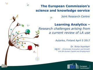 The European Commission’s
science and knowledge service
Joint Research Centre
Learning Analytics –
Research challenges arising from
a current review of LA use
Aulanko, Finland April 5 2017
Dr. Riina Vuorikari
DG JRC – Directorate Innovation and Growth
Unit B4 Human Capital and Employment
 