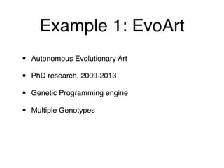 Example 1: EvoArt
• Autonomous Evolutionary Art
• PhD research, 2009-2013
• Genetic Programming engine
• Multiple Genotypes
 