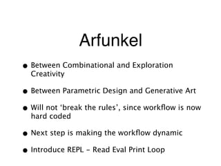 Arfunkel
• Between Combinational and Exploration
Creativity
• Between Parametric Design and Generative Art
• Will not ‘break the rules’, since workﬂow is now
hard coded
• Next step is making the workﬂow dynamic
• Introduce REPL - Read Eval Print Loop
 