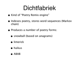 Dichtfabriek
• Kind of “Poetry Remix engine”
• Indexes poetry, stores word sequences (Markov
chain)
• Produces a number of poetry forms:
• snowball (based on anagrams)
• limerick
• haikus
• ABAB
 