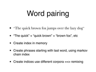 Word pairing
• “The quick brown fox jumps over the lazy dog”
• “The quick” + “quick brown” + “brown fox”, etc
• Create index in memory
• Create phrases starting with last word, using markov
chain index
• Create indices use different corpora ==> remixing
 
