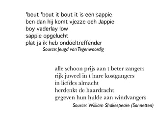 'bout 'bout it bout it is een sappie
ben dan hij komt vjezze oeh Jappie
boy vaderlay low
sappie opgelucht
plat ja ik heb ondoeltreffender
alle schoon prijs aan t beter zangers
rijk juweel in t hare kostgangers
in liefdes almacht
herdenkt de haardracht
gegeven hun hulde aan windvangers
Source: William Shakespeare (Sonnetten)
Source: Jeugd vanTegenwoordig
 