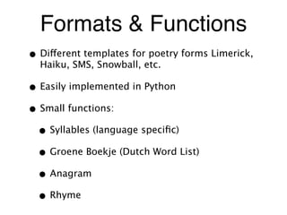 Formats & Functions
• Different templates for poetry forms Limerick,
Haiku, SMS, Snowball, etc.
• Easily implemented in Python
• Small functions:
• Syllables (language speciﬁc)
• Groene Boekje (Dutch Word List)
• Anagram
• Rhyme
 