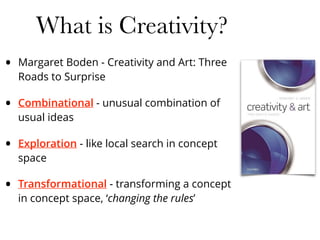 What is Creativity?
• Margaret Boden - Creativity and Art: Three
Roads to Surprise
• Combinational - unusual combination of
usual ideas
• Exploration - like local search in concept
space
• Transformational - transforming a concept
in concept space, ‘changing the rules’
 