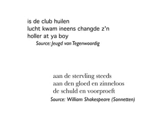 is de club huilen
lucht kwam ineens changde z'n
holler at ya boy
aan de stervling steeds
aan den gloed en zinneloos
de schuld en voorproeft
Source: William Shakespeare (Sonnetten)
Source: Jeugd vanTegenwoordig
 