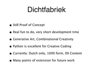 Dichtfabriek
• Still Proof of Concept
• Real fun to do, very short development time
• Generative Art, Combinational Creativity
• Python is excellent for Creative Coding
• Currently: Dutch only, 100% form, 0% Content
• Many points of extension for future work
 