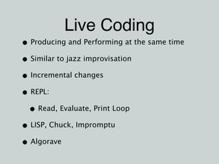 Live Coding
• Producing and Performing at the same time
• Similar to jazz improvisation
• Incremental changes
• REPL:
• Read, Evaluate, Print Loop
• LISP, Chuck, Impromptu
• Algorave
 