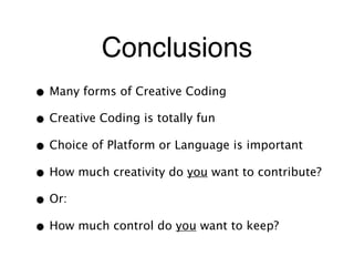 Conclusions
• Many forms of Creative Coding
• Creative Coding is totally fun
• Choice of Platform or Language is important
• How much creativity do you want to contribute?
• Or:
• How much control do you want to keep?
 