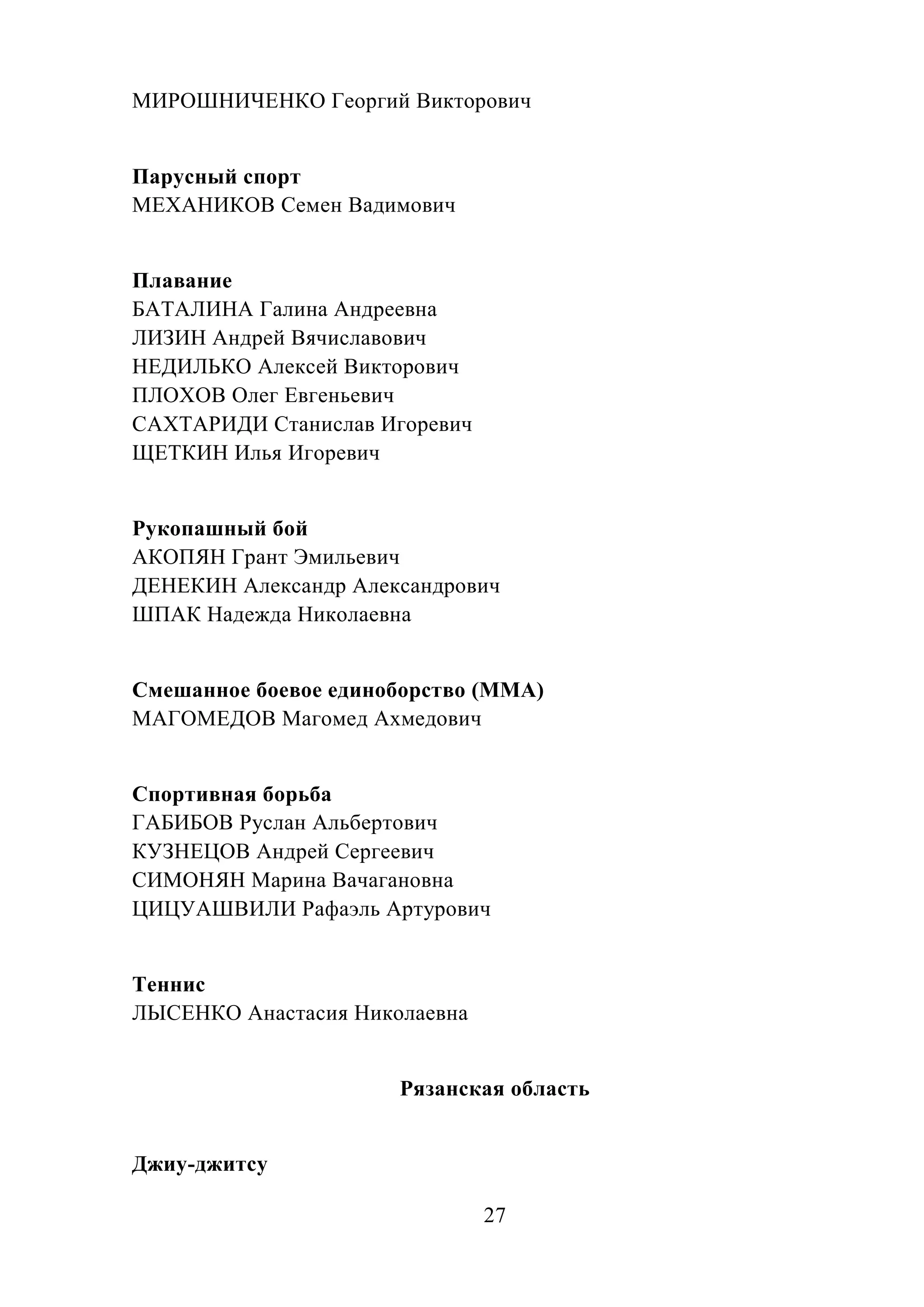 27
МИРОШНИЧЕНКО Георгий Викторович
Парусный спорт
МЕХАНИКОВ Семен Вадимович
Плавание
БАТАЛИНА Галина Андреевна
ЛИЗИН Андрей Вячиславович
НЕДИЛЬКО Алексей Викторович
ПЛОХОВ Олег Евгеньевич
САХТАРИДИ Станислав Игоревич
ЩЕТКИН Илья Игоревич
Рукопашный бой
АКОПЯН Грант Эмильевич
ДЕНЕКИН Александр Александрович
ШПАК Надежда Николаевна
Смешанное боевое единоборство (ММА)
МАГОМЕДОВ Магомед Ахмедович
Спортивная борьба
ГАБИБОВ Руслан Альбертович
КУЗНЕЦОВ Андрей Сергеевич
СИМОНЯН Марина Вачагановна
ЦИЦУАШВИЛИ Рафаэль Артурович
Теннис
ЛЫСЕНКО Анастасия Николаевна
Рязанская область
Джиу-джитсу
 