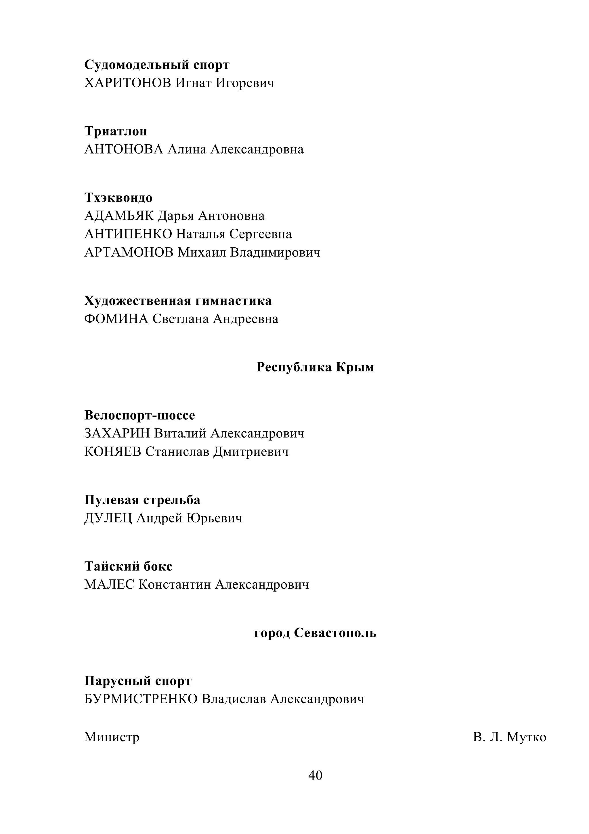40
Судомодельный спорт
ХАРИТОНОВ Игнат Игоревич
Триатлон
АНТОНОВА Алина Александровна
Тхэквондо
АДАМЬЯК Дарья Антоновна
АНТИПЕНКО Наталья Сергеевна
АРТАМОНОВ Михаил Владимирович
Художественная гимнастика
ФОМИНА Светлана Андреевна
Республика Крым
Велоспорт-шоссе
ЗАХАРИН Виталий Александрович
КОНЯЕВ Станислав Дмитриевич
Пулевая стрельба
ДУЛЕЦ Андрей Юрьевич
Тайский бокс
МАЛЕС Константин Александрович
город Севастополь
Парусный спорт
БУРМИСТРЕНКО Владислав Александрович
Министр В. Л. Мутко
 