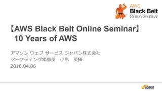 【AWS Black Belt Online Seminar】
 　10 Years of AWS
アマゾン  ウェブ  サービス  ジャパン株式会社
マーケティング本部⻑⾧長 　⼩小島 　英揮
2016.04.06
 