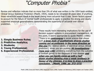 “The Romance
of the Gut”
“A gut is a personal nontransferable
attribute, which increases the value of a
good one.”
31
1. Simple Business Rules;
2. Predictive Analytics;
3. Students;
4. Young Professional;
5. Experienced Professional.
These results have interesting implications for the use of
decision support systems in procurement management. At
this point, it seems appropriate to quote Meehl’s (1986):
‘‘There is no controversy in social science that shows
such a large body of qualitatively diverse studies
coming out so uniformly in the same direction as
this one [the relative validity of statistical versus clinical
prediction]. When you are pushing 90 investigations
[now over 130], predicting everything from the outcome
of football games to the diagnosis of liver disease and
when you can hardly come up with a half
dozen studies showing even a weak tendency in
favour of the clinician, it is time to draw a practical
conclusion.’’ (Meehl, 1986, pp. 372–373)
Meelh (1986) Grove and Meehl (1996) Wade and Travis (1998) Tazelaar and Batenburg (2003) Snijders and Tazelaar (2005)
“Computer Phobia”
Review and reflection indicate that no more than 5% of what was written in the 1954 book entitled,
Clinical Versus Statistical Prediction (Meehl, 1954), needs to be retracted 30 years later. If anything,
these retractions would result in the book’s being more actuarial than it was. Seven factors appear
to account for the failure of mental health professionals to apply in practice the strong and clearly
supported empirical generalizations demonstrating the superiority of actuarial over clinical
prediction.
 