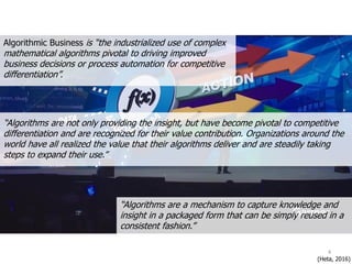Algorithmic Business is “the industrialized use of complex
mathematical algorithms pivotal to driving improved
business decisions or process automation for competitive
differentiation”.
“Algorithms are a mechanism to capture knowledge and
insight in a packaged form that can be simply reused in a
consistent fashion.”
“Algorithms are not only providing the insight, but have become pivotal to competitive
differentiation and are recognized for their value contribution. Organizations around the
world have all realized the value that their algorithms deliver and are steadily taking
steps to expand their use.”
(Heta, 2016)
4
 