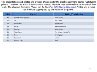 Slide Photo Artist/Contributor
49 Super Mario Wallpaper Jared Young
50 Go Jaro Larnos
53 Prison Cells Miss Millions
54 Nurse Walt Stoneburner
60 Gold Bars Brian Glesen
61 Poker Fiches Play Among Friends Paf
66 Tower Nimishgogri
66 Classroom Edwin11
66 Medical Tubs SNRE
This presentation used photos and artwork offered under the creative commons license “attribution
generic” . None of the artists / licensors who created the work have endorsed me or my use of their
work. The Creative Commons Photos can be found on http://www.flickr.com/. Photos and artwork
not listed are copyrighted by the author or 3rd parties.
69
 