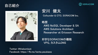 自己紹介
安川 健太
Cofounder & CTO, SORACOM Inc.
略歴
AWS NoSQL Developer & SA
AWS Solutions Architect
Researcher at Ericsson Resear...