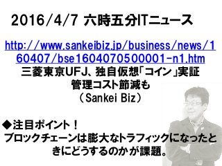 2016/4/7 六時五分ITニュース
http://www.sankeibiz.jp/business/news/1
60407/bse1604070500001-n1.htm
三菱東京ＵＦＪ、独自仮想「コイン」実証
管理コスト節減も
（Sankei Biz）
◆注目ポイント！
ブロックチェーンは膨大なトラフィックになったと
きにどうするのかが課題。
 