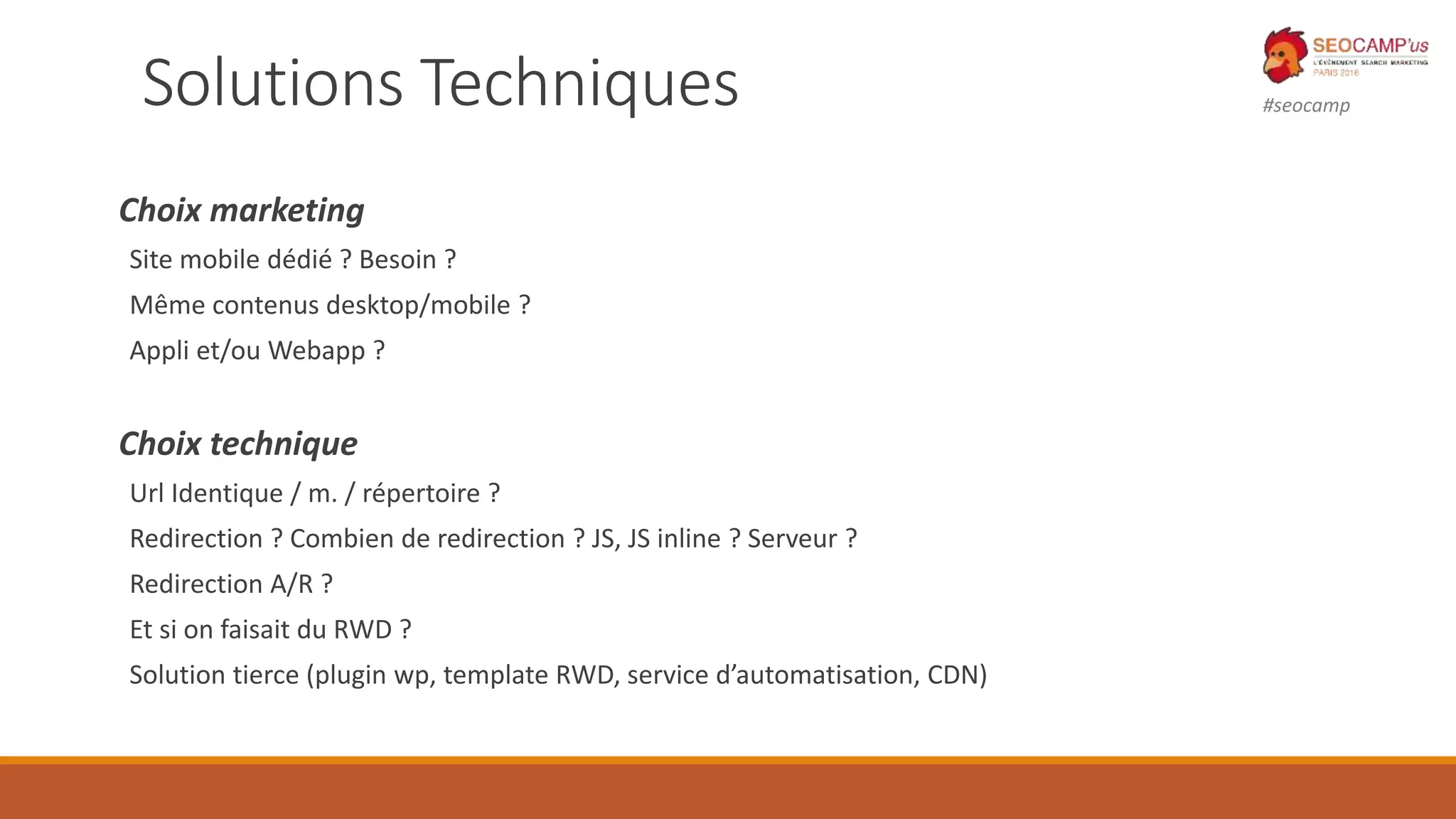 #seocampSolutions Techniques
Choix marketing
Site mobile dédié ? Besoin ?
Même contenus desktop/mobile ?
Appli et/ou Webapp ?
Choix technique
Url Identique / m. / répertoire ?
Redirection ? Combien de redirection ? JS, JS inline ? Serveur ?
Redirection A/R ?
Et si on faisait du RWD ?
Solution tierce (plugin wp, template RWD, service d’automatisation, CDN)
 