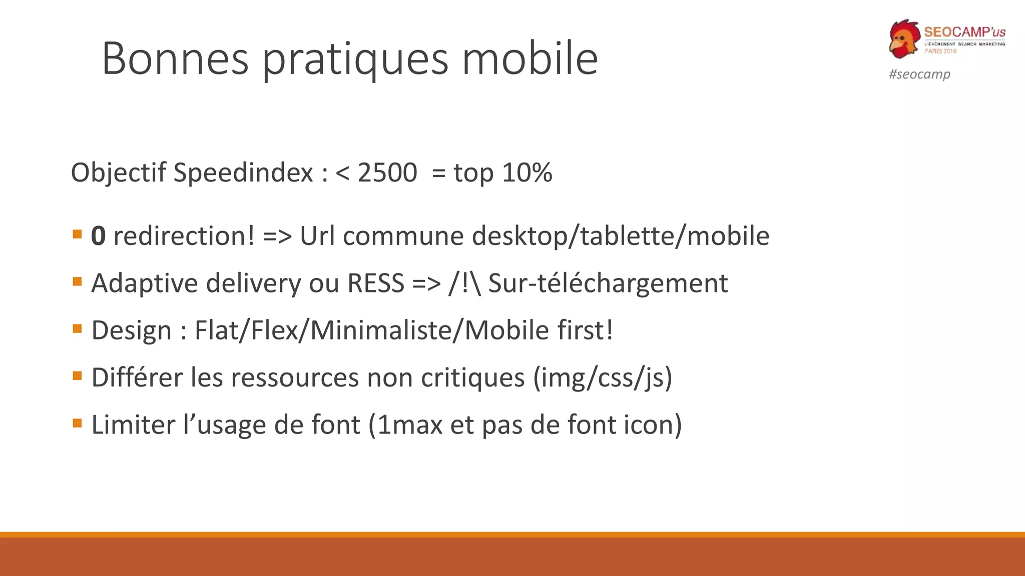 #seocampBonnes pratiques mobile
Objectif Speedindex : < 2500 = top 10%
 0 redirection! => Url commune desktop/tablette/mobile
 Adaptive delivery ou RESS => /! Sur-téléchargement
 Design : Flat/Flex/Minimaliste/Mobile first!
 Différer les ressources non critiques (img/css/js)
 Limiter l’usage de font (1max et pas de font icon)
 