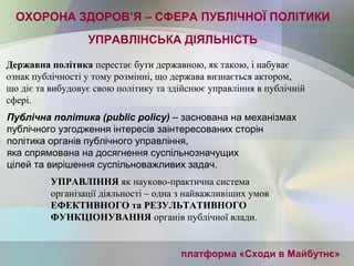 платформа «Сходи в Майбутнє»
УПРАВЛІНСЬКА ДІЯЛЬНІСТЬ
Публічна політика (public policy) – заснована на механізмах 
публічного узгодження інтересів заінтересованих сторін
політика органів публічного управління, 
яка спрямована на досягнення суспільнозначущих 
цілей та вирішення суспільноважливих задач.
ОХОРОНА ЗДОРОВ’Я – СФЕРА ПУБЛІЧНОЇ ПОЛІТИКИ
Державна політика перестає бути державною, як такою, і набуває
ознак публічності у тому розмінні, що держава визнається актором,
що діє та вибудовує свою політику та здійснює управління в публічній
сфері.
УПРАВЛІННЯ як науково-практична система
організації діяльності – одна з найважливіших умов
ЕФЕКТИВНОГО та РЕЗУЛЬТАТИВНОГО
ФУНКЦІОНУВАННЯ органів публічної влади.
 