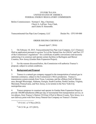 155 FERC ¶ 61,016
UNITED STATES OF AMERICA
FEDERAL ENERGY REGULATORY COMMISSION
Before Commissioners: Norman C. Bay, Chairman;
Cheryl A. LaFleur, Tony Clark,
and Colette D. Honorable.
Transcontinental Gas Pipe Line Company, LLC Docket No. CP15-89-000
ORDER ISSUING CERTIFICATE
(Issued April 7, 2016)
1. On February 18, 2015, Transcontinental Gas Pipe Line Company, LLC (Transco)
filed an application pursuant to section 7(c) of the Natural Gas Act (NGA)1
and Part 157
of the Commission’s regulations2
for a certificate of public convenience and necessity
authorizing it to construct and operate certain facilities in Burlington and Mercer
Counties, New Jersey (Garden State Expansion Project).
2. For the reasons discussed below, the Commission will authorize Transco’s
proposal, subject to certain conditions.
I. Background and Proposal
3. Transco is a natural gas company engaged in the transportation of natural gas in
interstate commerce, subject to the Commission’s NGA jurisdiction. Transco’s
transmission system extends from Texas, Louisiana, and the offshore Gulf of Mexico
area, through Mississippi, Alabama, Georgia, South Carolina, North Carolina, Virginia,
Maryland, Pennsylvania, and New Jersey, to its termini in the New York City
metropolitan area.
4. Transco proposes to construct and operate its Garden State Expansion Project to
provide 180,000 dekatherms (Dth) per day of incremental firm transportation service, in
two phases, from Transco’s Station 210 Zone 6 Pool in Mercer County, New Jersey, to a
new delivery point with New Jersey Natural Gas Company on Transco’s Trenton
1
15 U.S.C. § 717f(c) (2012).
2
18 C.F.R. pt. 157 (2015).
 