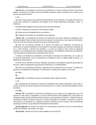 (Primera Sección) DIARIO OFICIAL Jueves 7 de abril de 2016
Artículo 101.- Los prestadores de servicios de certificación a los que se refiere la fracción II del artículo
anterior, contendrán en su objeto social las actividades siguientes, según corresponda y de acuerdo con el
servicio que pretenda ofrecer:
I. a II. ...
III. Llevar a cabo registros de los elementos de identificación de los Firmantes y de aquella información con
la que haya verificado el cumplimiento de fiabilidad de las Firmas Electrónicas Avanzadas y emitir el
Certificado;
IV. Expedir sellos digitales de tiempo para asuntos del orden comercial;
V. Emitir constancias de conservación de mensajes de datos;
VI. Prestar servicios de digitalización de documentos, y
VII. Cualquier otra actividad no incompatible con las anteriores.
Artículo 102.- Los Prestadores de Servicios de Certificación que hayan obtenido la acreditación de la
Secretaría deberán notificar a ésta la iniciación de la prestación de los servicios a que hayan sido autorizados,
dentro de los 45 días naturales siguientes al comienzo de dicha actividad.
A) Para que las personas indicadas en el artículo 100 puedan ser Prestadores de Servicios de
Certificación, se requiere acreditación de la Secretaría, la cual podrá otorgarse para autorizar la prestación de
uno o varios servicios, a elección del solicitante, y no podrá ser negada si éste cumple los siguientes
requisitos, en el entendido de que la Secretaría podrá requerir a los Prestadores de Servicios de Certificación
que comprueben la subsistencia del cumplimento de los mismos:
I. Solicitar a la Secretaría la acreditación como Prestador de Servicios de Certificación y, en su caso, de
los servicios relacionados, como la conservación de mensajes de datos, el sellado digital de tiempo, y la
digitalización de documentos;
II. Contar con los elementos humanos, materiales, económicos y tecnológicos requeridos para prestar los
servicios, a efecto de garantizar la seguridad de la información y su confidencialidad;
III. Contar con procedimientos definidos y específicos para la prestación de los servicios, y medidas que
garanticen la seriedad de los Certificados, la conservación y consulta de los registros, si es el caso;
IV. a VII. ...
B) ...
Artículo 108.- Los Certificados, para ser considerados válidos, deberán contener:
I. y II. ...
III. La identificación del Prestador de Servicios de Certificación que expide el Certificado, razón social, su
nombre de dominio de Internet, dirección de correo electrónico, en su caso, y los datos de acreditación ante la
Secretaría;
IV. a VIII. ...
Artículo 110.- El Prestador de Servicios de Certificación que incumpla con las obligaciones que se le
imponen en este Código, el reglamento o la norma oficial mexicana sobre digitalización y conservación de
mensajes de datos que para tal efecto emita la Secretaría, previa garantía de audiencia, y mediante resolución
debidamente fundada y motivada, tomando en cuenta la gravedad de la situación y reincidencia, podrá ser
sancionado por la Secretaría con suspensión temporal o definitiva de sus funciones. Este procedimiento
tendrá lugar conforme a la Ley Federal de Procedimiento Administrativo.
Artículo Segundo.- Se adiciona una fracción VII, recorriéndose la actual VII a ser VIII, al artículo 246 del
Código Penal Federal, para quedar como sigue:
Artículo 246.- También incurrirá en la pena señalada en el artículo 243:
 
