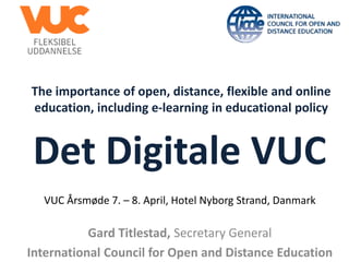 The importance of open, distance, flexible and online
education, including e-learning in educational policy
Gard Titlestad, Secretary General
International Council for Open and Distance Education
Det Digitale VUC
VUC Årsmøde 7. – 8. April, Hotel Nyborg Strand, Danmark
 