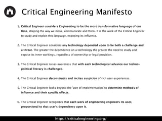 Critical Engineering Manifesto
1. Critical Engineer considers Engineering to be the most transformative language of our
time, shaping the way we move, communicate and think. It is the work of the Critical Engineer
to study and exploit this language, exposing its inﬂuence. 
2. The Critical Engineer considers any technology depended upon to be both a challenge and
a threat. The greater the dependence on a technology the greater the need to study and
expose its inner workings, regardless of ownership or legal provision. 
3. The Critical Engineer raises awareness that with each technological advance our techno-
political literacy is challenged. 
4. The Critical Engineer deconstructs and incites suspicion of rich user experiences. 
5. The Critical Engineer looks beyond the 'awe of implementation' to determine methods of
inﬂuence and their speciﬁc effects. 
6. The Critical Engineer recognizes that each work of engineering engineers its user,
proportional to that user's dependency upon it.
https://criticalengineering.org/
 