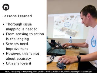 Lessons Learned
• Thorough issue
mapping is needed
• From sensing to action
is challenging
• Sensors need
improvement
• However, this is not
about accuracy
• Citizens love it
http://waag.org/sites/waag/ﬁles/public/media/publicaties/eindrapportage-sck-asd.pdf
 