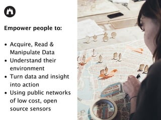 Empower people to:
• Acquire, Read &
Manipulate Data
• Understand their
environment
• Turn data and insight
into action
• Using public networks
of low cost, open
source sensors
 