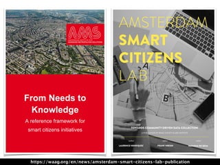 From Needs to
Knowledge
A reference framework for
smart citizens initiatives
1
AMSTERDAM
SMART
CITIZENS
LAB
LAURENCE HENRIQUEZ NATASHA DE SENAFRANK KRESIN
TOWARDS COMMUNITY DRIVEN DATA COLLECTION
A PUBLICATION BY WAAG SOCIETY & AMS INSTITUTE
author editor editor
https://waag.org/en/news/amsterdam-smart-citizens-lab-publication
 