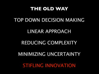 THE OLD WAY
TOP DOWN DECISION MAKING 
LINEAR APPROACH 
REDUCING COMPLEXITY 
MINIMIZING UNCERTAINTY
STIFLING INNOVATION
 
